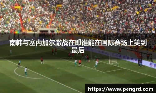 南韩与塞内加尔激战在即谁能在国际赛场上笑到最后