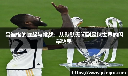 吕迪格的崛起与挑战：从默默无闻到足球世界的闪耀明星