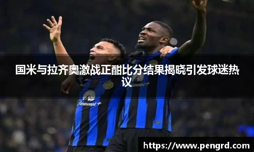 国米与拉齐奥激战正酣比分结果揭晓引发球迷热议